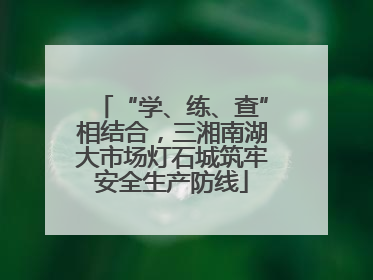 “学、练、查”相结合，三湘南湖大市场灯石城筑牢安全生产防线
