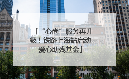 “心尚”服务再升级！铁路上海站启动爱心助残基金