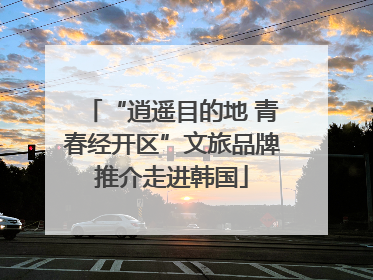 “逍遥目的地 青春经开区”文旅品牌推介走进韩国