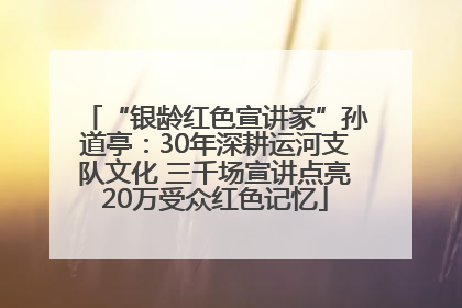 “银龄红色宣讲家”孙道亭：30年深耕运河支队文化 三千场宣讲点亮20万受众红色记忆
