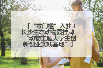 “零门槛”入驻！长沙生态动物园挂牌“动物主题大学生创新创业实践基地”