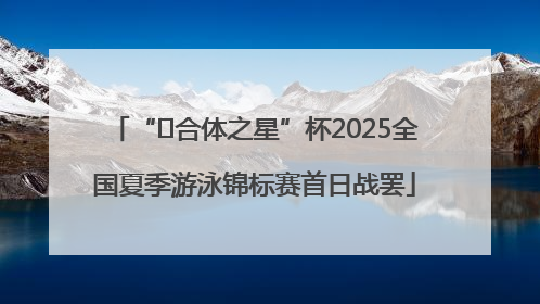 “﻿合体之星”杯2025全国夏季游泳锦标赛首日战罢