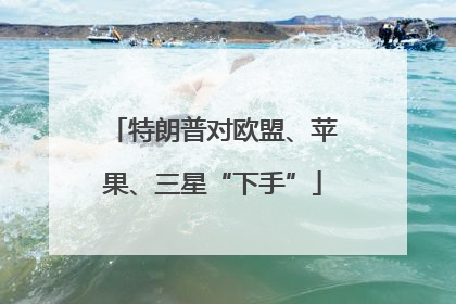 特朗普对欧盟、苹果、三星“下手”