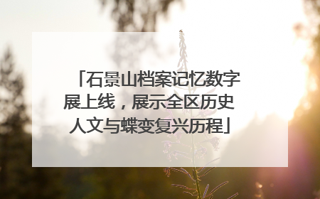 石景山档案记忆数字展上线，展示全区历史人文与蝶变复兴历程