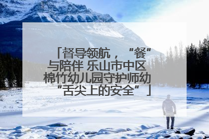 督导领航，“餐”与陪伴 乐山市中区棉竹幼儿园守护师幼“舌尖上的安全”