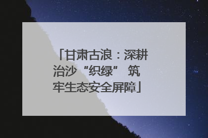 甘肃古浪：深耕治沙“织绿” 筑牢生态安全屏障