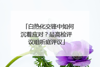 白热化交锋中如何沉着应对？最高检评议组听庭评议