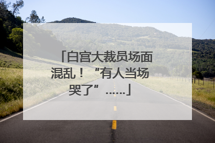 白宫大裁员场面混乱！“有人当场哭了”……