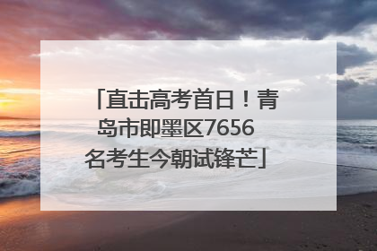 直击高考首日!青岛市即墨区7656名考生今朝试锋芒