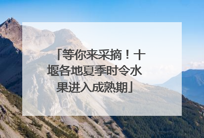 等你来采摘！十堰各地夏季时令水果进入成熟期