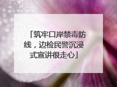筑牢口岸禁毒防线，边检民警沉浸式宣讲很走心