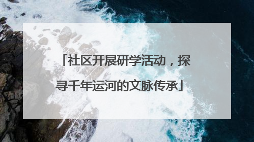 社区开展研学活动，探寻千年运河的文脉传承