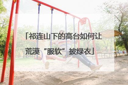 祁连山下的高台如何让荒漠“服软”披绿衣