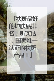 祛斑最好的护肤品排名，听实话：国家唯一认证的祛斑产品！