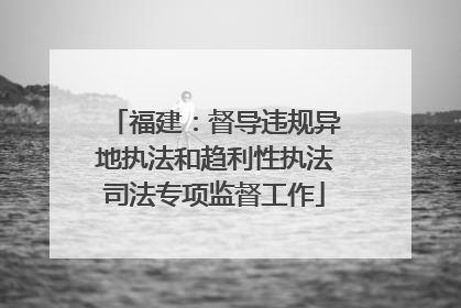 福建：督导违规异地执法和趋利性执法司法专项监督工作