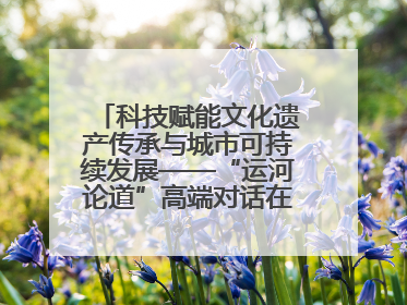 科技赋能文化遗产传承与城市可持续发展——“运河论道”高端对话在京举办