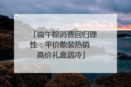 端午粽消费回归理性：平价散装热销 高价礼盒遇冷