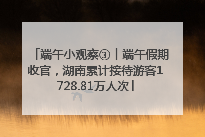 端午小观察③丨端午假期收官，湖南累计接待游客1728.81万人次