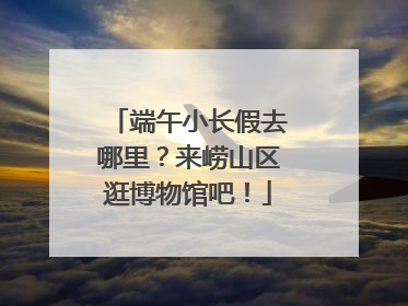 端午小长假去哪里？来崂山区逛博物馆吧！