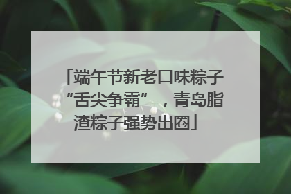 端午节新老口味粽子“舌尖争霸”，青岛脂渣粽子强势出圈