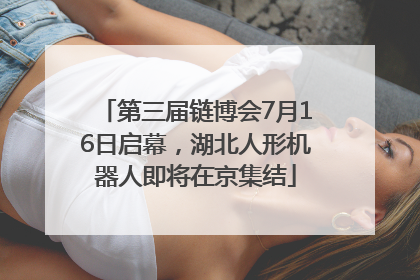 第三届链博会7月16日启幕，湖北人形机器人即将在京集结