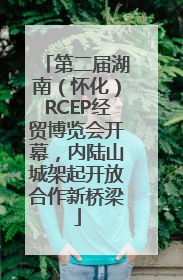 第二届湖南（怀化）RCEP经贸博览会开幕，内陆山城架起开放合作新桥梁