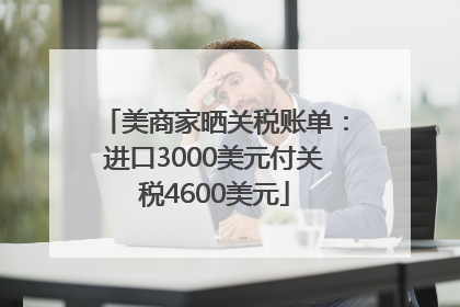 美商家晒关税账单：进口3000美元付关税4600美元