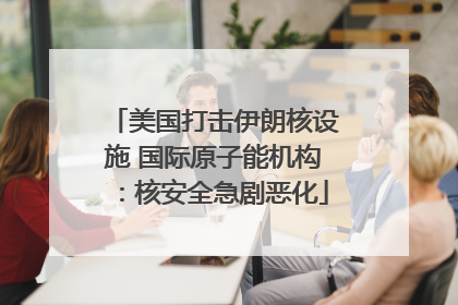 美国打击伊朗核设施 国际原子能机构：核安全急剧恶化