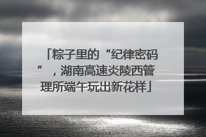 粽子里的“纪律密码”，湖南高速炎陵西管理所端午玩出新花样
