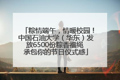 粽情端午，情暖校园！中国石油大学（华东）发放6500份粽香福绳 承包你的节日仪式感