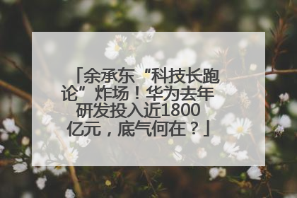 余承东“科技长跑论”炸场！华为去年研发投入近1800亿元，底气何在？