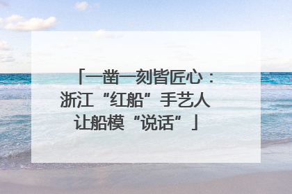 一凿一刻皆匠心：浙江“红船”手艺人让船模“说话”