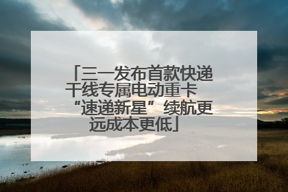 三一发布首款快递干线专属电动重卡 “速递新星”续航更远成本更低