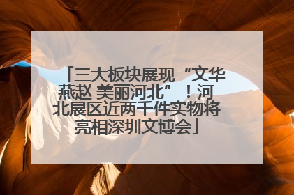 三大板块展现“文华燕赵 美丽河北”！河北展区近两千件实物将亮相深圳文博会