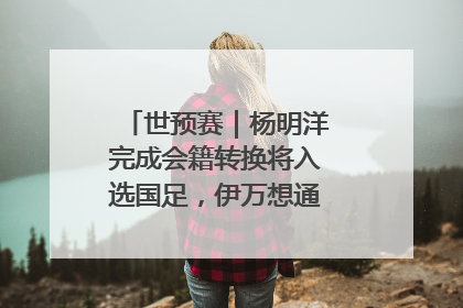 世预赛｜杨明洋完成会籍转换将入选国足，伊万想通了要打双后腰？