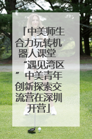 中美师生合力玩转机器人课堂 “遇见湾区”中美青年创新探索交流营在深圳开营