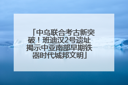 中乌联合考古新突破！班迪汉2号遗址揭示中亚南部早期铁器时代城邦文明