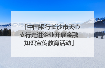 中国银行长沙市天心支行走进企业开展金融知识宣传教育活动