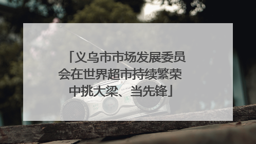 义乌市市场发展委员会在世界超市持续繁荣中挑大梁、当先锋