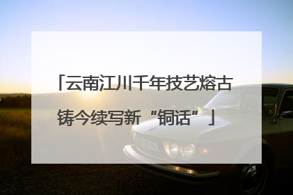 云南江川千年技艺熔古铸今续写新“铜话”