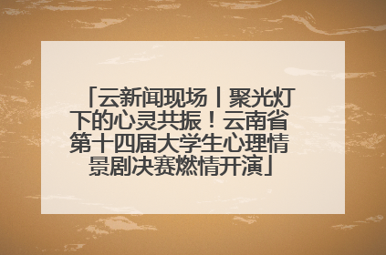 云新闻现场丨聚光灯下的心灵共振！云南省第十四届大学生心理情景剧决赛燃情开演