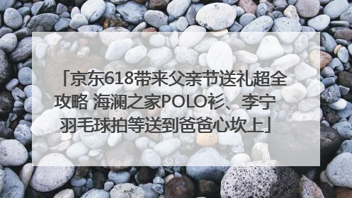 京东618带来父亲节送礼超全攻略 海澜之家POLO衫、李宁羽毛球拍等送到爸爸心坎上