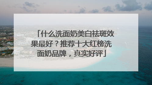 什么洗面奶美白祛斑效果最好？推荐十大红榜洗面奶品牌，真实好评