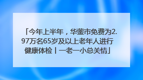 今年上半年，华蓥市免费为2.97万名65岁及以上老年人进行健康体检丨一老一小总关情