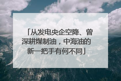 从发电央企空降、曾深耕煤制油，中海油的新一把手有何不同