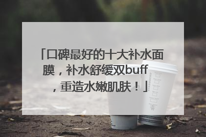 口碑最好的十大补水面膜，补水舒缓双buff，重造水嫩肌肤！