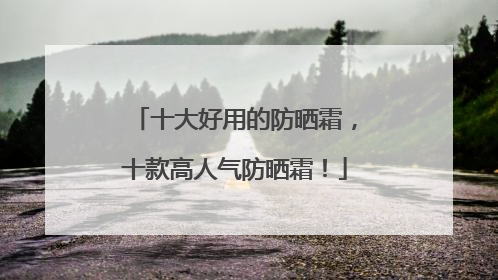 十大好用的防晒霜，十款高人气防晒霜！