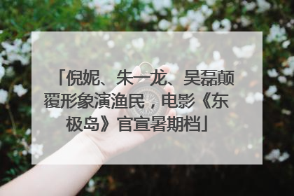 倪妮、朱一龙、吴磊颠覆形象演渔民，电影《东极岛》官宣暑期档