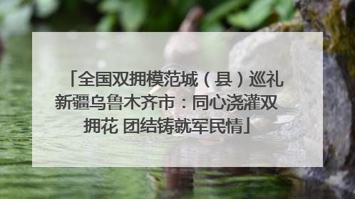 全国双拥模范城（县）巡礼新疆乌鲁木齐市：同心浇灌双拥花 团结铸就军民情