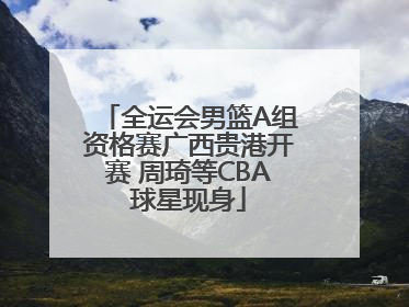 全运会男篮A组资格赛广西贵港开赛 周琦等CBA球星现身